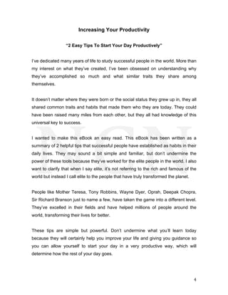  
	
   4	
  
Increasing Your Productivity
“2 Easy Tips To Start Your Day Productively”
I’ve dedicated many years of life to study successful people in the world. More than
my interest on what they’ve created, I’ve been obsessed on understanding why
they’ve accomplished so much and what similar traits they share among
themselves.
It doesn’t matter where they were born or the social status they grew up in, they all
shared common traits and habits that made them who they are today. They could
have been raised many miles from each other, but they all had knowledge of this
universal key to success.
I wanted to make this eBook an easy read. This eBook has been written as a
summary of 2 helpful tips that successful people have established as habits in their
daily lives. They may sound a bit simple and familiar, but don’t undermine the
power of these tools because they’ve worked for the elite people in the world. I also
want to clarify that when I say elite, it’s not referring to the rich and famous of the
world but instead I call elite to the people that have truly transformed the planet.
People like Mother Teresa, Tony Robbins, Wayne Dyer, Oprah, Deepak Chopra,
Sir Richard Branson just to name a few, have taken the game into a different level.
They’ve excelled in their fields and have helped millions of people around the
world, transforming their lives for better.
These tips are simple but powerful. Don’t undermine what you’ll learn today
because they will certainly help you improve your life and giving you guidance so
you can allow yourself to start your day in a very productive way, which will
determine how the rest of your day goes.
 