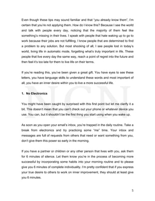  
	
   5	
  
Even though these tips may sound familiar and that “you already know them”, I’m
certain that you’re not applying them. How do I know this? Because I see the world
and talk with people every day, noticing that the majority of them feel like
something’s missing in their lives. I speak with people that hate waking up to go to
work because their jobs are not fulfilling. I know people that are determined to find
a problem to any solution. But most shocking of all, I see people lost in today’s
world, living life in automatic mode, forgetting what’s truly important in life. These
people that live every day the same way, reach a point of regret into the future and
then feel it’s too late for them to live life on their terms.
If you’re reading this, you’ve been given a great gift. You have eyes to see these
letters, you have language skills to understand these words and most important of
all, you have an inner desire within you to live a more successful life.
1. No Electronics
You might have been caught by surprised with this first point but let me clarify it a
bit. This doesn’t mean that you can’t check out your phone or whatever device you
use. You can, but it shouldn’t be the first thing you start using when you wake up.
As soon as you open your email’s inbox, you’re trapped in the daily routine. Take a
break from electronics and try practicing some “me” time. Your inbox and
messages are full of requests from others that need or want something from you,
don’t give them this power so early in the morning.
If you have a partner or children or any other person that lives with you, ask them
for 6 minutes of silence. Let them know you’re in the process of becoming more
successful by incorporating some habits into your morning routine and to please
give you 6 minutes of complete individuality. I’m pretty confident that if you express
your true desire to others to work on inner improvement, they should at least give
you 6 minutes.
 