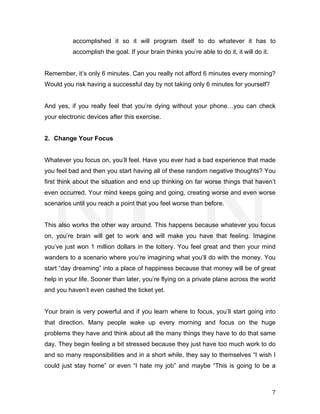  
	
   7	
  
accomplished it so it will program itself to do whatever it has to
accomplish the goal. If your brain thinks you’re able to do it, it will do it.
Remember, it’s only 6 minutes. Can you really not afford 6 minutes every morning?
Would you risk having a successful day by not taking only 6 minutes for yourself?
And yes, if you really feel that you’re dying without your phone…you can check
your electronic devices after this exercise.
2. Change Your Focus
Whatever you focus on, you’ll feel. Have you ever had a bad experience that made
you feel bad and then you start having all of these random negative thoughts? You
first think about the situation and end up thinking on far worse things that haven’t
even occurred. Your mind keeps going and going, creating worse and even worse
scenarios until you reach a point that you feel worse than before.
This also works the other way around. This happens because whatever you focus
on, you’re brain will get to work and will make you have that feeling. Imagine
you’ve just won 1 million dollars in the lottery. You feel great and then your mind
wanders to a scenario where you’re imagining what you’ll do with the money. You
start “day dreaming” into a place of happiness because that money will be of great
help in your life. Sooner than later, you’re flying on a private plane across the world
and you haven’t even cashed the ticket yet.
Your brain is very powerful and if you learn where to focus, you’ll start going into
that direction. Many people wake up every morning and focus on the huge
problems they have and think about all the many things they have to do that same
day. They begin feeling a bit stressed because they just have too much work to do
and so many responsibilities and in a short while, they say to themselves “I wish I
could just stay home” or even “I hate my job” and maybe “This is going to be a
 