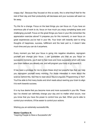  
	
   8	
  
crappy day”. Because they focused on this so early, this is what they’ll feel for the
rest of their day and their productivity will decrease and your success will seem so
far away.
Try this for a change. Focus on the best things you can focus on. If you have an
enormous pile of work to do, focus on how much you enjoy completing tasks and
challenging yourself. Focus on the great things you have in your life (remember the
appreciation exercise above? It prepares you for this moment), or even focus on
great experiences you’ve had in your life. Your brain will instantly start to bring
thoughts of happiness, success, fulfillment and the best part is, it doesn’t take
much time and you can do it anywhere.
Every moment you feel your focus is going into negative situations, reprogram
yourself and change your focus. I can guarantee you that as you focus on
successful moments, you’ll start to feel more and more successful which will make
your brain believe you already are, and will program your body to go towards it.
It has been a privilege for me to share these short but powerful tips that can help
you reprogram yourself every morning. For those interested in more about the
science behind this, feel free to read about Neuro-Linguistic Programming or NLP.
You’ll be able to find many books and short reads about rewiring your brain to align
it to work towards success.
It is my true desire that you become more and more successful in your life. These
tips I’ve shared can definitely change your day and no matter what occurs, now
you know that you have the power to control how you feel. When you’re able to
control your emotions, it’ll be easier to control your actions.
Wishing you an extremely successful life,
Néstor Castillero N.
“Inspiring People to Have a Successful Life”
 