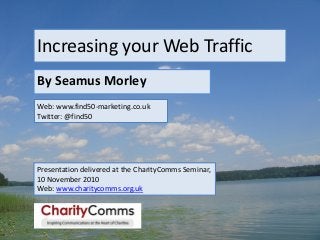 Increasing your Web Traffic
By Seamus Morley
Web: www.find50-marketing.co.uk
Twitter: @find50
Presentation delivered at the CharityComms Seminar,
10 November 2010
Web: www.charitycomms.org.uk
 