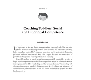 Coaching Toddlers’ Social
and Emotional Competence
Chapter 3
Introduction
In chapter two we learned about two aspects of the coaching level of the parenting
pyramid discussed earlier, in particular how academic and persistence coaching
helps strengthen your toddler’s language acquisition and helps teach the beginning
preschool readiness concepts and skills. This chapter describes two more types of
parental coaching: social coaching and emotion coaching.
You will learn how to use these coaching strategies with your toddler in order to
begin his learning about initiation of friendship skills as well as to help him learn how
to recognize and label his own feelings and the feelings of others. This coaching will
also contribute to your toddler’s ability to achieve key developmental milestones of
communication, enhanced sense of self, and secure attachment to parents and other
family members.
 