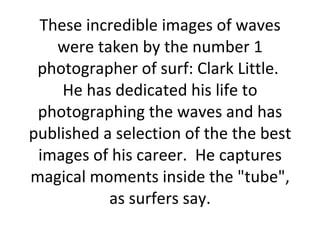 These incredible images of waves were taken by the number 1 photographer of surf: Clark Little.  He has dedicated his life to photographing the waves and has published a selection of the the best images of his career.  He captures magical moments inside the &quot;tube&quot;, as surfers say. 