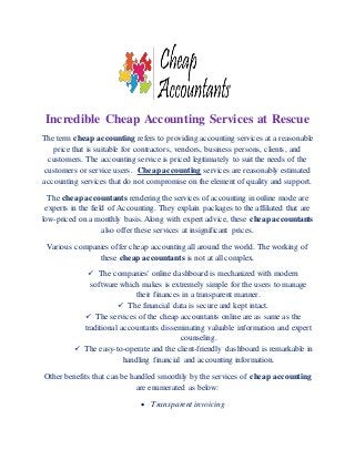 Incredible Cheap Accounting Services at Rescue
The term cheap accounting refers to providing accounting services at a reasonable
price that is suitable for contractors, vendors, business persons, clients, and
customers. The accounting service is priced legitimately to suit the needs of the
customers or service users. Cheap accounting services are reasonably estimated
accounting services that do not compromise on the element of quality and support.
The cheap accountants rendering the services of accounting in online mode are
experts in the field of Accounting. They explain packages to the affiliated that are
low-priced on a monthly basis. Along with expert advice, these cheap accountants
also offer these services at insignificant prices.
Various companies offer cheap accounting all around the world. The working of
these cheap accountants is not at all complex.
 The companies' online dashboard is mechanized with modern
software which makes is extremely simple for the users to manage
their finances in a transparent manner.
 The financial data is secure and kept intact.
 The services of the cheap accountants online are as same as the
traditional accountants disseminating valuable information and expert
counseling.
 The easy-to-operate and the client-friendly dashboard is remarkable in
handling financial and accounting information.
Other benefits that can be handled smoothly by the services of cheap accounting
are enumerated as below:
 Transparent invoicing
 