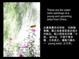 此畫寫實有如照相， 但無論筆觸、層次或意境皆遠非相片所能及。較之與某些所謂「大師」 級作品，不僅不惶多讓，尤有過之。據稱乃國內一   young artist  之大作。 These are the water color paintings of a young and upcoming artist from China .  
