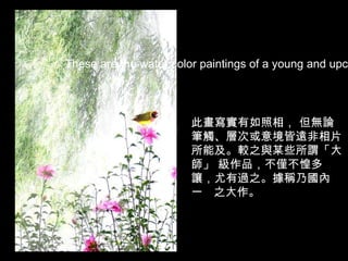 此畫寫實有如照相， 但無論筆觸、層次或意境皆遠非相片所能及。較之與某些所謂「大師」 級作品，不僅不惶多讓，尤有過之。據稱乃國內一   之大作。 These are the water color paintings of a young and upcoming artist from China .  