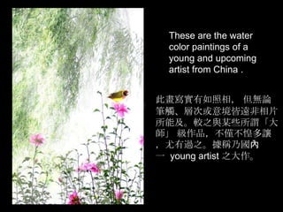These are the water
  color paintings of a
  young and upcoming
  artist from China .


此畫寫實有如照相， 但無論
筆觸、層次或意境皆遠非相片
所能及。較之與某些所謂「大
師」 級作品，不僅不惶多讓
，尤有過之。據稱乃國內
一 young artist 之大作。
 