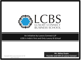 Copyright 2015 Luxury Connect LLP. All
rights reserved 1
An initiative by Luxury Connect LLP
LCBS is India’s first and Only Luxury B-School
Mr. Abhay Gupta
Founder and CEO at Luxury Connect
 