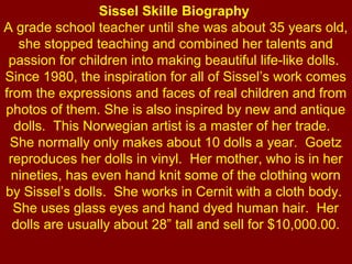 Sissel Skille Biography 
A grade school teacher until she was about 35 years old, 
   she stopped teaching and combined her talents and 
 passion for children into making beautiful life-like dolls.  
Since 1980, the inspiration for all of Sissel’s work comes 
from the expressions and faces of real children and from 
photos of them. She is also inspired by new and antique 
  dolls.  This Norwegian artist is a master of her trade.   
 She normally only makes about 10 dolls a year.  Goetz 
 reproduces her dolls in vinyl.  Her mother, who is in her 
  nineties, has even hand knit some of the clothing worn 
by Sissel’s dolls.  She works in Cernit with a cloth body.  
  She uses glass eyes and hand dyed human hair.  Her 
  dolls are usually about 28” tall and sell for $10,000.00.
 