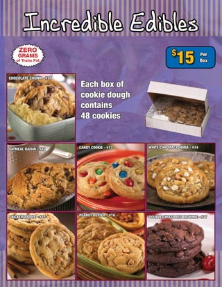 Incredible Edibles
     ZERO
    GRAMS
    of Trans Fat
                                                          $
                                                            15             Per
                                                                           Box


CHOCOLATE CHUNK - #11
                        Each box of
                        cookie dough
                        contains
                        48 cookies


OATMEAL RAISIN - #12    CANDY COOKIE - #13    WHITE CHIP MACADAMIA - #14




SNICKERDOODLE - #15     PEANUT BUTTER - #16   DOUBLE CHOCOLATE BROWNIE - #17
 