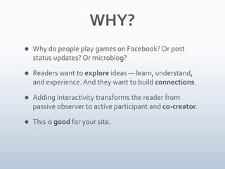 WHY?Why do people play Farmville? Or post status updates? Or microblog?Readers want to explore ideas — learn, understand, and experience. And they want to build connections.Adding interactivity transforms the reader from passive observer to active participant and co-creator.This is good for your site.