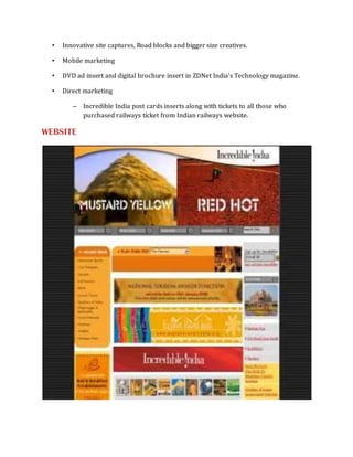 •   Innovative site captures, Road blocks and bigger size creatives.

  •   Mobile marketing

  •   DVD ad insert and digital brochure insert in ZDNet India’s Technology magazine.

  •   Direct marketing

         – Incredible India post cards inserts along with tickets to all those who
           purchased railways ticket from Indian railways website.

WEBSITE
 