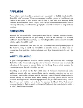 APPLAUDS
Travel industry analysts and tour operators were appreciative of the high standards of the
'Incredible India' campaign. "The promo campaign is making a powerful visual impact and
creating a perception of India being a magical place to visit," said Anne Morgaon Scully,
President, McCabeBremer Travel, Virginia, USA. Average travelers too appeared to find the
campaign interesting and informative, going by the favorable comments on blogs on travel
websites.

CRITICISMS
Although the 'Incredible India' campaign was generally well received, industry observers
differed in their opinions on the positioning of India in the campaign. For example,
G.S.Murari, Director, Fidelis Advertising and Marketing Pvt. Ltd., said he was uncomfortable
with the tagline 'Incredible India'.

He was of the opinion that since India was not a uni-dimensional country like Singapore or
the Maldives, using a word like 'incredible' to describe India as a whole was not
appropriate. He argued that a single word could never describe a multi-faceted country like
India.

WHAT LIES AHEAD
In spite of the upward trend in tourist arrivals following the 'Incredible India' campaign,
the fact that India - the seventh largest country in the world in terms of area - received only
a fraction of the number of tourists that a city like Hong Kong received indicated the
enormous potential that still existed for tourism.

According to an article in the April 2005 issue of Newsweek International, unlike
traditional tourists who were content being passive spectators, modern tourists were
increasingly interested in engaging with the places they visited. The article listed volunteer
tourism, luxury and vacation home, travel seeking spirituality, private islands and air
cruises in private jets as the major emerging trends in the global tourism industry. Some of
these trends were visible even in India. For example, in March 2006, Thai Airways
announced a charter flight service from Bangkok, Thailand, to Varanasi, India, f or visitors
to India's Buddhist tourist circuit.
 