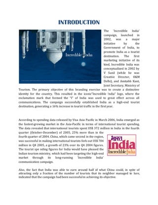 INTRODUCTION
                                                                    The 'Incredible India'
                                                                    campaign, launched in
                                                                    2002, was        a    major
                                                                    initiative     by         the
                                                                    Government of India, to
                                                                    promote India as a tourist
                                                                    destination.    The     first
                                                                    marketing initiative of its
                                                                    kind, Incredible India was
                                                                    conceptualized in 2002 by
                                                                    V Sunil (while he was
                                                                    Creative Director, O&M
                                                                    Delhi), and Amitabh Kant,
                                                                    Joint Secretary, Ministry of
Tourism. The primary objective of this branding exercise was to create a distinctive
identity for the country. This resulted in the iconic”Incredible !ndia” logo, where the
exclamation mark that formed the “I” of India was used to great effect across all
communications. The campaign successfully established India as a high-end tourist
destination, generating a 16% increase in tourist traffic in the first year.



According to spending data released by Visa Asia Pacific in March 2006, India emerged as
the fastest-growing market in the Asia-Pacific in terms of international tourist spending.
The data revealed that international tourists spent US$ 372 million in India in the fourth
quarter (October-December) of 2005, 25% more than in the
fourth quarter of 2004. China, which came second in the region,
was successful in making international tourists fork out US$ 784
million in Q4 2005, a growth of 23% over its Q4 2004 figures.
The tourist spe nding figures for India would have pleased the
Indian tourism ministry, which had been targeting the high-end
market through its long-running 'Incredible India'
communication campaign.

Also, the fact that India was able to earn around half of what China could, in spite of
attracting only a fraction of the number of tourists that its neighbor managed to lure,
indicated that the campaign had been successful in achieving its objective.
 
