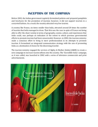 INCEPTION OF THE CAMPAIGN
Before 2002, the Indian government regularly formulated policies and prepared pamphlets
and brochures for the promotion of tourism; however, it did not support tourism in a
concerted fashion. As a result, the country attracted very few tourists.

A country like France, six times smaller than India, attracted around 20 times the number
of tourists that India managed to draw. That this was the case in spite of France not being
able to offer the sheer variety in terms of geography, cuisine, culture, and experiences that
India could, was perhaps an indication of the extent to which previous governmental
efforts to promote tourism had been unsuccessful. However, in 2002, the tourism ministry
made a conscious effort to bring in more professionalism in its attempts to promote
tourism. It formulated an integrated communication strategy with the aim of promoting
India as a destination of choice for the discerning traveler.

The tourism ministry engaged the services of Ogilvy & Mather (India) (O&M) to create a
new campaign to increase tourist inflows into the country. The 'Incredible Ind ia' campaign,
as it was called, was launched in 2002 with a series of television commercials and print
advertisements.
 