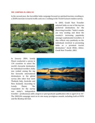 THE CAMPAIGN IN 2002/03

In the second year, the Incredible India campaign focused on spiritual tourism, resulting in
a 28.8% increase in tourist traffic and a no.1 ranking in the Travel+Leisure readers survey.

                                                        In 2003, Condé Nast Traveller
                                                        selected India as one of the top ten
                                                        preferred destinations for the
                                                        discerning traveller. “India’s results
                                                        are very exciting and show the
                                                        country’s increasing popularity
                                                        amongst sophisticated travellers. It
                                                        also reflects very positively on the
                                                        individuals involved in promoting
                                                        India as a premium tourist
                                                        destination.” Sarah Miller, Editor,
                                                        Condé Nast Traveller, 2003.



In January 2004, Lonely
Planet conducted a survey in
134 countries to select the
world’s favourite destination
for individual travellers. India
was ranked among the top
five favourite international
destinations in the global
survey (the other four were
Thailand, Italy, Australia and
New Zealand). According to
Lonely        Planet,       “the
respondent for the survey
was today’s independent
traveller – professional, with a degree or post-graduate qualification who is aged 25 to 34.”
The 2003/04 campaign went on to win many prestigious awards, including Gold at PATA
and the Bombay Ad Club.
 