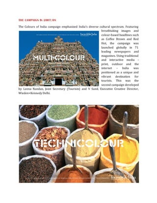 THE CAMPAIGN IN 2007/08

The Colours of India campaign emphasized India’s diverse cultural spectrum. Featuring
                                                          breathtaking images and
                                                          colour-based headlines such
                                                          as Coffee Brown and Red
                                                          Hot, the campaign was
                                                          launched globally in 71
                                                          leading newspapers and
                                                          magazines. Using traditional
                                                          and interactive media -
                                                          print, outdoor and the
                                                          internet - India        was
                                                          positioned as a unique and
                                                          vibrant destination for
                                                          tourists. This was the
                                                          second campaign developed
by Leena Nandan, Joint Secretary (Tourism) and V Sunil, Executive Creative Director,
Wieden+Kennedy Delhi.
 