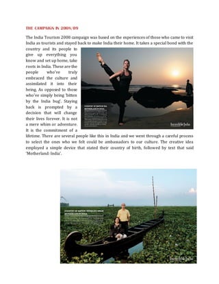 THE CAMPAIGN IN 2008/09

The India Tourism 2008 campaign was based on the experiences of those who came to visit
India as tourists and stayed back to make India their home. It takes a special bond with the
country and its people to
give up everything you
know and set up home, take
roots in India. These are the
people      who’ve       truly
embraced the culture and
assimilated it into their
being. As opposed to those
who’ve simply being ‘bitten
by the India bug’. Staying
back is prompted by a
decision that will change
their lives forever. It is not
a mere whim or adventure.
It is the commitment of a
lifetime. There are several people like this in India and we went through a careful process
to select the ones who we felt could be ambassadors to our culture. The creative idea
employed a simple device that stated their country of birth, followed by text that said
‘Motherland: India’.
 