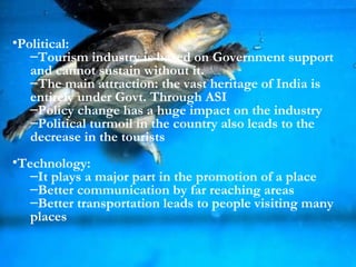 Political: Tourism industry is based on Government support and cannot sustain without it. The main attraction: the vast heritage of India is entirely under Govt. Through ASI Policy change has a huge impact on the industry Political turmoil in the country also leads to the decrease in the tourists Technology: It plays a major part in the promotion of a place Better communication by far reaching areas Better transportation leads to people visiting many places 