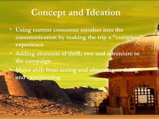 Using current consumer mindset into the communication by making the trip a “complete” experience Adding elements of thrill, awe and adventure to the campaign Major shift from seeing and observing to doing and experiencing Concept and Ideation 