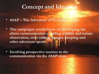 Concept   and Ideation ASAP – The Adventure of Incredible India The campaigns would focus on developing the above communication – adding wildlife and nature observation, river rafting, bungee jumping and other adventure sports Involving prospective tourists in the communication via the ASAP show 