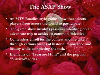 The ASAP Show An MTV Roadies style game show that selects players from across the world to participate. The game show involves players embarking on an adventure trip to achieve a common objective. Contenders enroll for the contest and are taken through various places of historic importance and beauty while completing the task. Elements of “Treasure Hunt” and the popular “Survivor” series. 