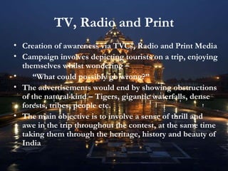 TV, Radio and Print Creation of awareness via TVCs, Radio and Print Media Campaign involves depicting tourists on a trip, enjoying themselves whilst wondering –  “ What could possibly go wrong?” The advertisements would end by showing obstructions of the natural kind – Tigers, gigantic waterfalls, dense forests, tribes, people etc. The main objective is to involve a sense of thrill and awe in the trip throughout the contest, at the same time taking them through the heritage, history and beauty of India 