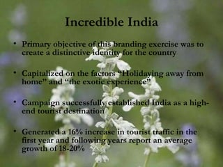 Incredible India Primary objective of this branding exercise was to create a distinctive identity for the country Capitalized on the factors “Holidaying away from home” and “the exotic experience” Campaign successfully established India as a high-end tourist destination Generated a 16% increase in tourist traffic in the first year and following years report an average growth of 18-20% 