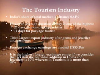 The Tourism Industry India’s share of total market is pittance 0.51% However, average duration of stay is one of the highest 27 days for non-package tourist 14 days for package tourist Third largest export industry after gems and jeweller and garments Foreign exchange earnings are around US$3.2bn It is the highest foreign exchange earner if we consider the fact that the net value addition in Gems and Jewellery is 30% whereas in Tourism it is more than 90% 