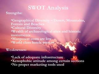 Strengths: Geographical Diversity – Desert, Mountains, Forests and Beaches Cultural Diversity Wealth of archaeological sites and historic monuments Manpower costs are low World class hotels present Weaknesses: Lack of adequate infrastructure Xenophobic attitude among certain sections No proper marketing tools used SWOT Analysis 