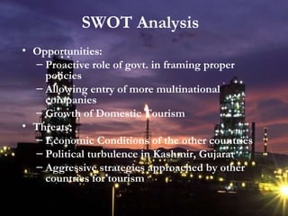 Opportunities: Proactive role of govt. in framing proper policies Allowing entry of more multinational companies Growth of Domestic Tourism Threats: Economic Conditions of the other countries Political turbulence in Kashmir, Gujarat Aggressive strategies approached by other countries for tourism SWOT Analysis 