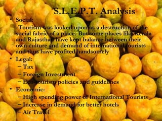 Social:  -Tourism was looked upon as a destruction of the social fabric of a place. But some places like Kerala and Rajasthan have kept balance between their own culture and demand of international tourists and thus have profited handsomely Legal:  Tax Foreign Investment Eco-tourism policies and guidelines Economic: High spending power of International Tourists Increase in demand for better hotels Air Travel S.L.E.P.T. Analysis 