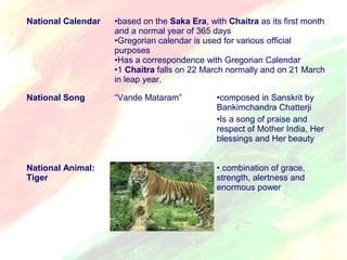 National Calendar •based on the Saka Era, with Chaitra as its first month 
and a normal year of 365 days 
•Gregorian calendar is used for various official 
purposes 
•Has a correspondence with Gregorian Calendar 
•1 Chaitra falls on 22 March normally and on 21 March 
in leap year. 
National Song “Vande Mataram” •composed in Sanskrit by 
Bankimchandra Chatterji 
•Is a song of praise and 
respect of Mother India, Her 
blessings and Her beauty 
National Animal: 
Tiger 
• combination of grace, 
strength, alertness and 
enormous power 
 