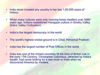 • India never invaded any country in her last 1,00,000 years of 
history. 
• When many cultures were only roaming forest dwellers over 5000 
years ago, Indians established Harappan culture in Sindhu Valley 
(Indus Valley Civilization) 
• India is the largest democracy in the world 
• The world's highest cricket ground is in Chail, Himachal Pradesh. 
• India has the largest number of Post Offices in the world. 
• India was one of the richest countries till the time of British rule in 
the early 17th Century. Christopher Columbus, attracted by India's 
wealth, had come looking for a sea route to India when he 
discovered America by mistake. 
 