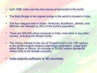 • Until 1896, India was the only source of diamonds in the world 
• The Baily Bridge is the highest bridge in the world is located in India. 
• The four religions born in India - Hinduism, Buddhism, Jainism, and 
Sikhism, are followed by 25% of the world's population. 
• There are 300,000 active mosques in India, more than in any other 
country, including the Muslim world. 
• The Vishnu Temple in the city of Tirupathi built in the 10th century, 
is the world's largest religious pilgrimage destination. Larger than 
either Rome or Mecca, an average of 30,000 visitors donate $6 
million (US) to the temple everyday. 
• India exports software to 90 countries. 
 