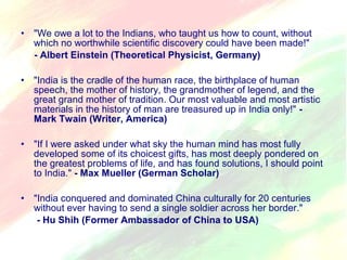 • "We owe a lot to the Indians, who taught us how to count, without 
which no worthwhile scientific discovery could have been made!" 
- Albert Einstein (Theoretical Physicist, Germany) 
• "India is the cradle of the human race, the birthplace of human 
speech, the mother of history, the grandmother of legend, and the 
great grand mother of tradition. Our most valuable and most artistic 
materials in the history of man are treasured up in India only!" - 
Mark Twain (Writer, America) 
• "If I were asked under what sky the human mind has most fully 
developed some of its choicest gifts, has most deeply pondered on 
the greatest problems of life, and has found solutions, I should point 
to India." - Max Mueller (German Scholar) 
• "India conquered and dominated China culturally for 20 centuries 
without ever having to send a single soldier across her border." 
- Hu Shih (Former Ambassador of China to USA) 
 