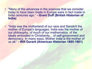 • "Many of the advances in the sciences that we consider 
today to have been made in Europe were in fact made in 
India centuries ago.“ - Grant Duff (British Historian of 
India) 
• "India was the motherland of our race and Sanskrit the 
mother of Europe's languages. India was the mother of 
our philosophy, of much of our mathematics, of the 
ideals embodied in Christianity... of self-government and 
democracy. In many ways, Mother India is the mother of 
us all.“ - Will Durant (American Historian 1885-1981) 
 