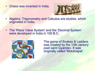 • Chess was invented in India. 
• Algebra, Trigonometry and Calculus are studies, which 
originated in India. 
• The 'Place Value System' and the 'Decimal System' 
were developed in India in 100 B.C. 
The game of Snakes & Ladders 
was created by the 13th century 
poet saint Gyandev. It was 
originally called 'Mokshapat'. 
 