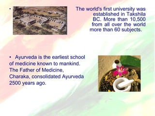 • The world's first university was 
established in Takshila 
in 700 BC. More than 10,500 
students from all over the world 
studied more than 60 subjects. 
• Ayurveda is the earliest school 
of medicine known to mankind. 
The Father of Medicine, 
Charaka, consolidated Ayurveda 
2500 years ago. 
 