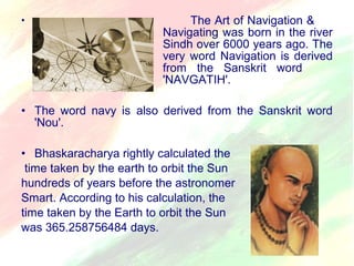 • The Art of Navigation & 
Navigating was born in the river 
Sindh over 6000 years ago. The 
very word Navigation is derived 
from the Sanskrit word 
'NAVGATIH'. 
• The word navy is also derived from the Sanskrit word 
'Nou'. 
• Bhaskaracharya rightly calculated the 
time taken by the earth to orbit the Sun 
hundreds of years before the astronomer 
Smart. According to his calculation, the 
time taken by the Earth to orbit the Sun 
was 365.258756484 days. 
 