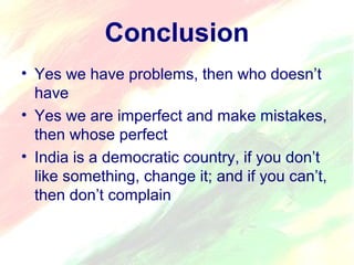 Conclusion 
• Yes we have problems, then who doesn’t 
have 
• Yes we are imperfect and make mistakes, 
then whose perfect 
• India is a democratic country, if you don’t 
like something, change it; and if you can’t, 
then don’t complain 
 