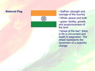 National Flag • Saffron: strength and 
courage of the country 
• White: peace and truth 
• green: fertility, growth 
and auspiciousness of 
the land 
•“wheel of the law“: there 
is life in movement and 
death in stagnation. The 
wheel represents the 
dynamism of a peaceful 
change 
 