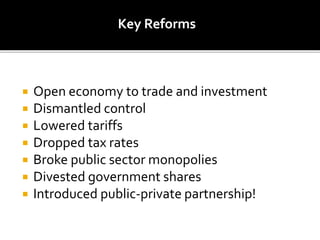  Open economy to trade and investment
 Dismantled control
 Lowered tariffs
 Dropped tax rates
 Broke public sector monopolies
 Divested government shares
 Introduced public-private partnership!
Key Reforms
 