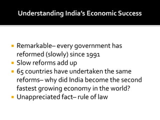 Remarkable– every government has
reformed (slowly) since 1991
 Slow reforms add up
 65 countries have undertaken the same
reforms– why did India become the second
fastest growing economy in the world?
 Unappreciated fact– rule of law
Understanding India’s Economic Success
 
