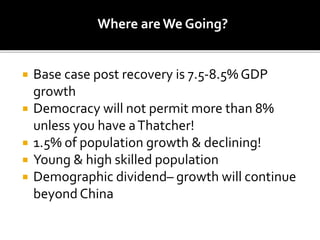 Where are We Going?
 Base case post recovery is 7.5-8.5% GDP
growth
 Democracy will not permit more than 8%
unless you have aThatcher!
 1.5% of population growth & declining!
 Young & high skilled population
 Demographic dividend– growth will continue
beyond China
 