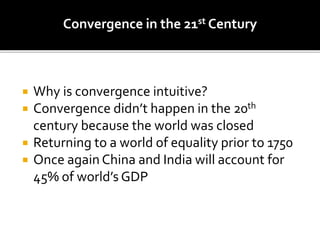 Convergence in the 21st Century
 Why is convergence intuitive?
 Convergence didn’t happen in the 20th
century because the world was closed
 Returning to a world of equality prior to 1750
 Once again China and India will account for
45% of world’s GDP
 
