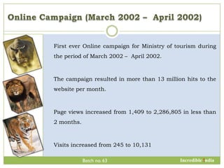 First ever Online campaign for Ministry of tourism during
the period of March 2002 – April 2002.



The campaign resulted in more than 13 million hits to the
website per month.



Page views increased from 1,409 to 2,286,805 in less than
2 months.



Visits increased from 245 to 10,131

            Batch no. 63                    Incredible !ndia
 