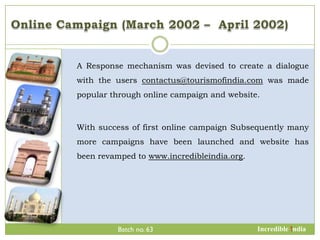 A Response mechanism was devised to create a dialogue
with the users contactus@tourismofindia.com was made
popular through online campaign and website.



With success of first online campaign Subsequently many
more campaigns have been launched and website has
been revamped to www.incredibleindia.org.




         Batch no. 63                       Incredible !ndia
 