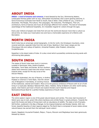 ABOUT INDIA
INDIA - a land of dreams and romance. A land blessed by the Sun, Shimmering Waters,
Landscapes Painted golden with its rays, Silhouetted mountained, And a warm glowing welcome. A
land of enormous Contrasts from North to South, East to West. India unfolds for you, a Series of
diversities. The People, The Culture, The Languages, The Costumes, The Religions, Their art,
architecture, forms of dances and music all amazingly different from another. The land of remarkable
assemblage of the traditional hospitality. An irresistible magnet for visitors through the ages.
Every year millions of people visit India from all over the world and discover more than a culture as
old as time. So make your travel plans now and have a memorable experience of a lifetime with
Recreation.
NORTH INDIA
North India has an amazingly varied topography. In the far north, the Himalayan mountains, snow
covered sentinels, separate India from the rest of Asia. Nestling in their lower ranges are the
Picturesque hills and valleys of Kashmir, Himachal Pradesh, Uttar Pradesh, Uttranchal,
Punjab/Haryana.
Rajasthan is the desert state of India. It is also a land which successfully combines burning sands with
shimmering lake palaces.
SOUTH INDIA
The states of South India have much in common.
Located in Peninsular India, Andhra Pradesh,
Karnataka, Tamil Nadu and Kerala. All four southern
states have extensive coast lines and remain mainly
tropical areas, except for the day scrub of the
Deccan Plateau.
Start from Hyderabad, the city of Nizams, in Andhra
Pradesh or Chennai in Tamil Nadu. Visit the vibrant
city of Bangalore in Karnataka, an exciting mixture
of the traditional, colonial and modern. Move on to the gracious ambience of Mysore with its air of still
living in a royal past. Bandipur National Park, Belur, Halebid, Hampi & Badami are other worth-seeing
places. Visit historic port town of Kochi and explore Kerala's warm beaches and magical
Backwaters/House Boat for a perfect holiday experience of South India.
EAST INDIA
The entire eastern region is one of the great natural beauty and variety. The snow clad mountains of
Sikkim give way to lush, green hills where bamboos and orchids flower in great profusion. Towards the
south the forests and lakes of Orissa teem with an abundance of wildlife. The state is full of temples.
Still further, scattered in the Bay of Bengal, lie the tropical Andaman and Nicobar Islands. With rain
forest, beautiful beaches of clean lagoons edged by The North East is composed of seven states whose
natural beauty has earned them the sobriquet 'seven sisters'.
Assam, Nagaland, Arunachal Pradesh, Maipur, Tripura, Mizoram and Meghalaya have been generously
blessed by nature.
 