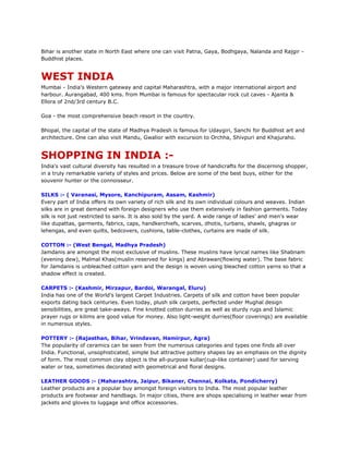Bihar is another state in North East where one can visit Patna, Gaya, Bodhgaya, Nalanda and Rajgir -
Buddhist places.
WEST INDIA
Mumbai - India's Western gateway and capital Maharashtra, with a major international airport and
harbour. Aurangabad, 400 kms. from Mumbai is famous for spectacular rock cut caves - Ajanta &
Ellora of 2nd/3rd century B.C.
Goa - the most comprehensive beach resort in the country.
Bhopal, the capital of the state of Madhya Pradesh is famous for Udaygiri, Sanchi for Buddhist art and
architecture. One can also visit Mandu, Gwalior with excursion to Orchha, Shivpuri and Khajuraho.
SHOPPING IN INDIA :-
India's vast cultural diversity has resulted in a treasure trove of handicrafts for the discerning shopper,
in a truly remarkable variety of styles and prices. Below are some of the best buys, either for the
souvenir hunter or the connoisseur.
SILKS :- ( Varanasi, Mysore, Kanchipuram, Assam, Kashmir)
Every part of India offers its own variety of rich silk and its own individual colours and weaves. Indian
silks are in great demand with foreign designers who use them extensively in fashion garments. Today
silk is not just restricted to saris. It is also sold by the yard. A wide range of ladies' and men's wear
like dupattas, garments, fabrics, caps, handkerchiefs, scarves, dhotis, turbans, shawls, ghagras or
lehengas, and even quilts, bedcovers, cushions, table-clothes, curtains are made of silk.
COTTON :- (West Bengal, Madhya Pradesh)
Jamdanis are amongst the most exclusive of muslins. These muslins have lyrical names like Shabnam
(evening dew), Malmal Khas(muslin reserved for kings) and Abrawan(flowing water). The base fabric
for Jamdanis is unbleached cotton yarn and the design is woven using bleached cotton yarns so that a
shadow effect is created.
CARPETS :- (Kashmir, Mirzapur, Bardoi, Warangal, Eluru)
India has one of the World's largest Carpet Industries. Carpets of silk and cotton have been popular
exports dating back centuries. Even today, plush silk carpets, perfected under Mughal design
sensibilities, are great take-aways. Fine knotted cotton durries as well as sturdy rugs and Islamic
prayer rugs or kilims are good value for money. Also light-weight durries(floor coverings) are available
in numerous styles.
POTTERY :- (Rajasthan, Bihar, Vrindavan, Hamirpur, Agra)
The popularity of ceramics can be seen from the numerous categories and types one finds all over
India. Functional, unsophisticated, simple but attractive pottery shapes lay an emphasis on the dignity
of form. The most common clay object is the all-purpose kullar(cup-like container) used for serving
water or tea, sometimes decorated with geometrical and floral designs.
LEATHER GOODS :- (Maharashtra, Jaipur, Bikaner, Chennai, Kolkata, Pondicherry)
Leather products are a popular buy amongst foreign visitors to India. The most popular leather
products are footwear and handbags. In major cities, there are shops specialising in leather wear from
jackets and gloves to luggage and office accessories.
 